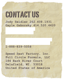 Contact Us
Jody Seidler 262.408.1931
Gayle Gaborsky 414.520.4420
mike42tc@mac.com
teamfcf@mac.com

www.fullcircleformula.com
www.speedseatfactory.com
1-888-839-5058

Speed Seat Factory, Inc.
Full Circle Formula, LLC
184 Bark River Court
Delafield, WI. 53018
United States of America